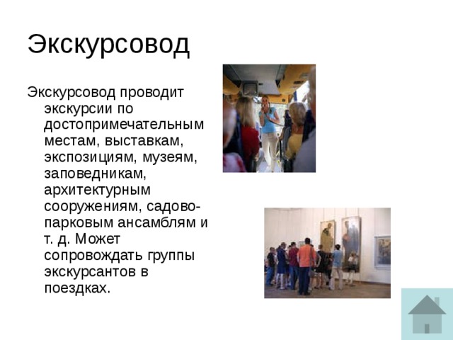 Экскурсовод Экскурсовод проводит экскурсии по достопримечательным местам, выставкам, экспозициям, музеям, заповедникам, архитектурным сооружениям, садово-парковым ансамблям и т. д. Может сопровождать группы экскурсантов в поездках. 