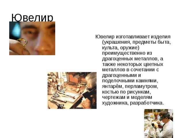 Ювелир Ювелир изготавливает изделия (украшения, предметы быта, культа, оружие) преимущественно из драгоценных металлов, а также некоторых цветных металлов в сочетании с драгоценными и поделочными камнями, янтарём, перламутром, костью по рисункам, чертежам и моделям художника, разработчика.    
