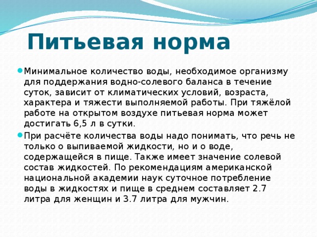 Питьевая норма Минимальное количество воды, необходимое организму для поддержания водно-солевого баланса в течение суток, зависит от климатических условий, возраста, характера и тяжести выполняемой работы. При тяжёлой работе на открытом воздухе питьевая норма может достигать 6,5 л в сутки. При расчёте количества воды надо понимать, что речь не только о выпиваемой жидкости, но и о воде, содержащейся в пище. Также имеет значение солевой состав жидкостей. По рекомендациям американской национальной академии наук суточное потребление воды в жидкостях и пище в среднем составляет 2.7 литра для женщин и 3.7 литра для мужчин. 