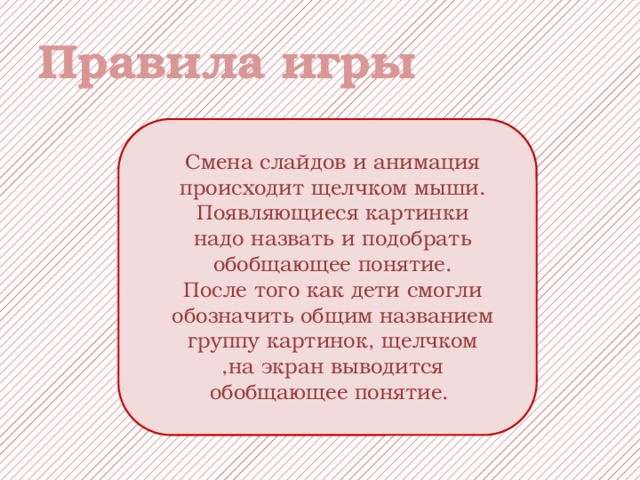 Правила игры Смена слайдов и анимация происходит щелчком мыши. Появляющиеся картинки надо назвать и подобрать обобщающее понятие. После того как дети смогли обозначить общим названием группу картинок, щелчком ,на экран выводится обобщающее понятие. 