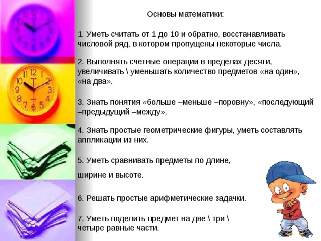 Основы математики: 1. Уметь считать от 1 до 10 и обратно, восстанавливать числовой ряд, в котором пропущены некоторые числа. 2. Выполнять счетные операции в пределах десяти, увеличивать \ уменьшать количество предметов «на один», «на два». 3. Знать понятия «больше –меньше –поровну», «последующий –предыдущий –между». 4. Знать простые геометрические фигуры, уметь составлять аппликации из них. 5. Уметь сравнивать предметы по длине, ширине и высоте. 6. Решать простые арифметические задачки. 7. Уметь поделить предмет на две \ три \ четыре равные части. 