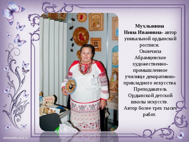 Мухлынина Нина  Ивановна - автор уникальной ордынской росписи. Окончила Абрамцевское художественно-промышленное училище декоративно-прикладного искусства. Преподаватель Ордынской детской школы искусств. Автор более трех тысяч работ. http://sicenter.ru/catalog/Art-bazar/novosibirsk/Izdeliya_iz_dereva_i_berestyi/Muhlinina  