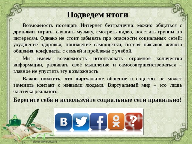 Подведем итоги Возможность посещать Интернет безгранична: можно общаться с друзьями, играть, слушать музыку, смотреть видео, посетить группы по интересам. Однако не стоит забывать про опасности социальных сетей: ухудшение здоровья, понижение самооценки, потеря навыков живого общения, конфликты с семьей и проблемы с учебой. Мы имеем возможность использовать огромное количество информации, развивать своё мышление и самосовершенствоваться – главное не упустить эту возможность. Важно помнить, что виртуальное общение в соцсетях не может заменить контакт с живыми людьми. Виртуальный мир – это лишь частичка реального. Берегите себя и используйте социальные сети правильно!