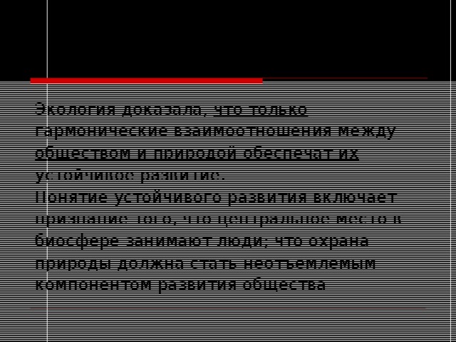 Экология доказала, что только гармонические взаимоотношения между обществом и природой обеспечат их устойчивое развитие. Понятие устойчивого развития включает признание того, что центральное место в биосфере занимают люди; что охрана природы должна стать неотъемлемым компонентом развития общества 