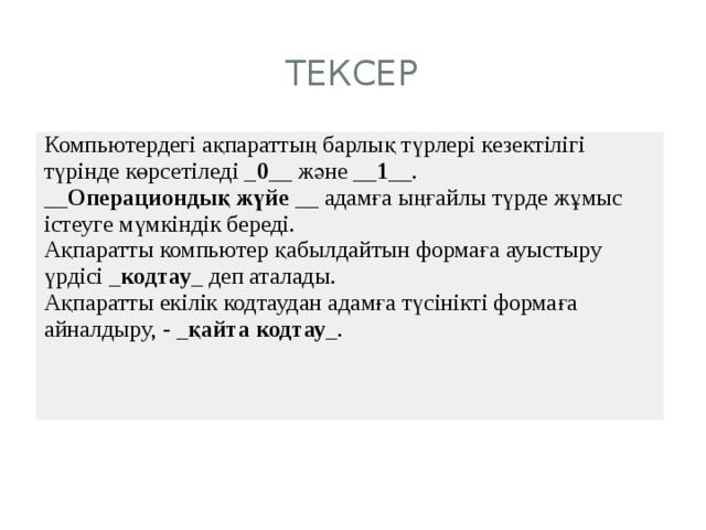 ТЕКСЕР Компьютердегі ақпараттың барлық түрлері кезектілігі түрінде көрсетіледі _ 0 __ және __ 1 __. __ Операциондық жүйе __ адамға ыңғайлы түрде жұмыс істеуге мүмкіндік береді. Ақпаратты компьютер қабылдайтын формаға ауыстыру үрдісі _ кодтау _ деп аталады. Ақпаратты екілік кодтаудан адамға түсінікті формаға айналдыру, - _ қайта кодтау _. 