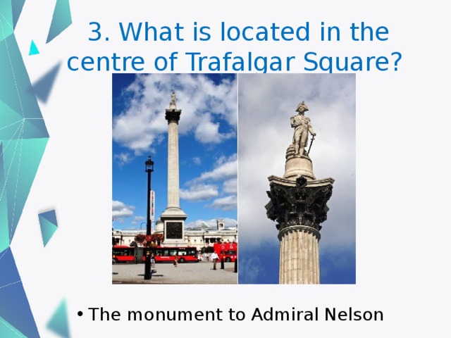 3. What is located in the centre of Trafalgar Square? The monument to Admiral Nelson 