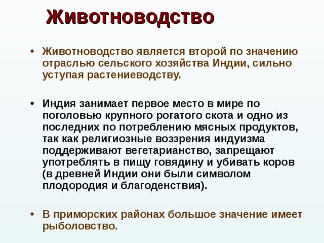 Животноводство Животноводство является второй по значению отраслью сельского хозяйства Индии, сильно уступая растениеводству.  Индия занимает первое место в мире по поголовью крупного рогатого скота и одно из последних по потреблению мясных продуктов, так как религиозные воззрения индуизма поддерживают вегетарианство, запрещают употреблять в пищу говядину и убивать коров (в древней Индии они были символом плодородия и благоденствия).  В приморских районах большое значение имеет рыболовство.  