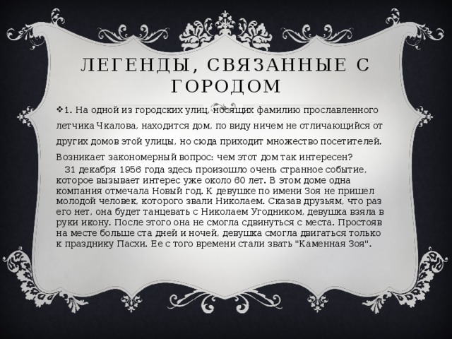 Легенды, связанные с городом 1. На одной из городских улиц, носящих фамилию прославленного летчика Чкалова, находится дом, по виду ничем не отличающийся от других домов этой улицы, но сюда приходит множество посетителей. Возникает закономерный вопрос: чем этот дом так интересен?  31 декабря 1956 года здесь произошло очень странное событие, которое вызывает интерес уже около 60 лет. В этом доме одна компания отмечала Новый год. К девушке по имени Зоя не пришел молодой человек, которого звали Николаем. Сказав друзьям, что раз его нет, она будет танцевать с Николаем Угодником, девушка взяла в руки икону. После этого она не смогла сдвинуться с места. Простояв на месте больше ста дней и ночей, девушка смогла двигаться только к празднику Пасхи. Ее с того времени стали звать 