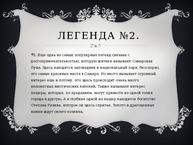  легенда №2. 2. Еще одна из самых популярных легенд связана с достопримечательностью, которую жители называют Самарская Лука. Здесь находится заповедник и национальный парк, бесспорно, это самые красивые места в Самаре. Но место вызывает огромный интерес еще и потому, что здесь происходит очень много непонятных мистических явлений. Также вызывают интерес пещеры, которые, по преданиям, могут привести из одной точки города в другую. А в глубине одной из пещер находится богатство Степана Разина, которое он здесь спрятал. Золото и драгоценные камни ждут своего хозяина. 