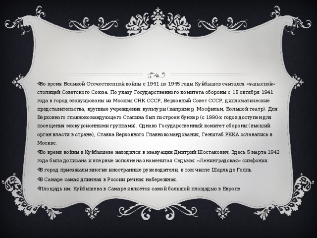 Во время Великой Отечественной войны с 1941 по 1945 годы Куйбышев считался «запасной» столицей Советского Союза. По указу Государственного комитета обороны с 15 октября 1941 года в город эвакуированы из Москвы СНК СССР, Верховный Совет СССР, дипломатические представительства, крупные учреждения культуры (например, Мосфильм, Большой театр). Для Верховного главнокомандующего Сталина был построен бункер (с 1990-х годов доступен для посещения экскурсионными группами). Однако Государственный комитет обороны (высший орган власти в стране), Ставка Верховного Главнокомандования, Генштаб РККА оставались в Москве. Во время войны в Куйбышеве находился в эвакуации Дмитрий Шостакович. Здесь 5 марта 1942 года была дописана и впервые исполнена знаменитая Седьмая «Ленинградская» симфония. В город приезжали многие иностранные руководители, в том числе Шарль де Голль. В Самаре самая длинная в России речная набережная. Площадь им. Куйбышева в Самаре является самой большой площадью в Европе . 