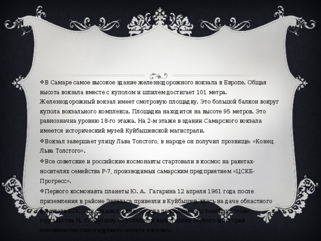 В Самаре самое высокое здание железнодорожного вокзала в Европе. Общая высота вокзала вместе с куполом и шпилем достигает 101 метра. Железнодорожный вокзал имеет смотровую площадку. Это большой балкон вокруг купола вокзального комплекса. Площадка находится на высоте 95 метров. Это равнозначна уровню 18-го этажа. На 2-м этаже в здании Самарского вокзала имеется исторический музей Куйбышевской магистрали. Вокзал завершает улицу Льва Толстого, в народе он получил прозвище: «Конец Льва Толстого». Все советские и российские космонавты стартовали в космос на ракетах-носителях семейства Р-7, производимых самарским предприятием «ЦСКБ-Прогресс». Первого космонавта планеты Ю. А. Гагарина 12 апреля 1961 года после приземления в районе Энгельса привезли в Куйбышев, здесь на даче областного комитета КПСС он отдыхал 2 дня, отсюда докладывал по телефону главе государства Н. С. Хрущёву об успешном выполнении первого в истории человечества пилотируемого полёта в космос. 