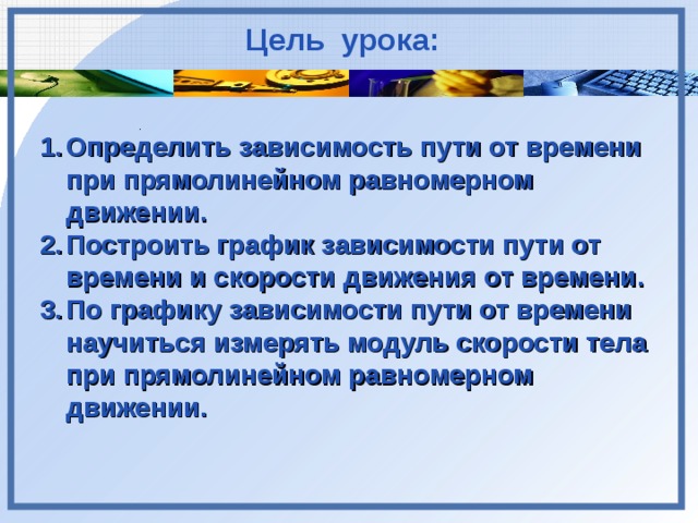 Цель урока: . . . Определить зависимость пути от времени при прямолинейном равномерном движении. Построить график зависимости пути от времени и скорости движения от времени. По графику зависимости пути от времени научиться измерять модуль скорости тела при прямолинейном равномерном движении.