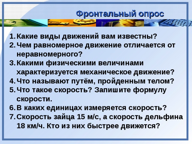 Фронтальный опрос Какие виды движений вам известны? Чем равномерное движение отличается от неравномерного? Какими физическими величинами характеризуется механическое движение? Что называют путём, пройденным телом? Что такое скорость? Запишите формулу скорости. В каких единицах измеряется скорость? Скорость зайца 15 м/с, а скорость дельфина 18 км/ч. Кто из них быстрее движется?