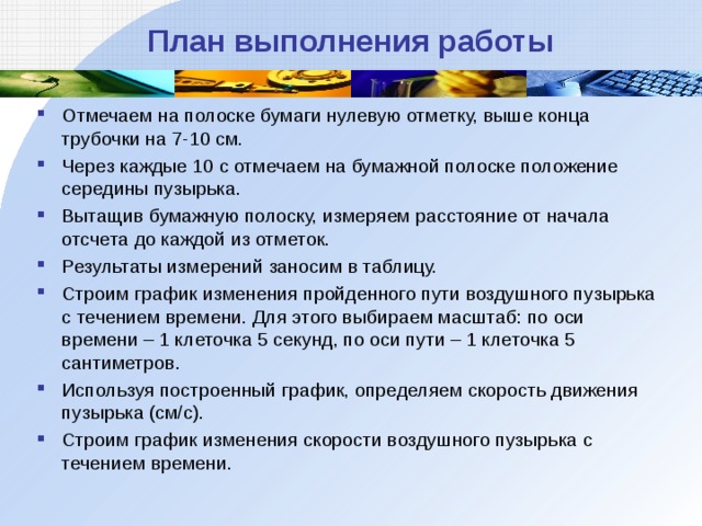 План выполнения работы Отмечаем на полоске бумаги нулевую отметку, выше конца трубочки на 7-10 см. Через каждые 10 с отмечаем на бумажной полоске положение середины пузырька. Вытащив бумажную полоску, измеряем расстояние от начала отсчета до каждой из отметок. Результаты измерений заносим в таблицу. Строим график изменения пройденного пути воздушного пузырька с течением времени. Для этого выбираем масштаб: по оси времени – 1 клеточка 5 секунд, по оси пути – 1 клеточка 5 сантиметров. Используя построенный график, определяем скорость движения пузырька (см/с). Строим график изменения скорости воздушного пузырька с течением времени.