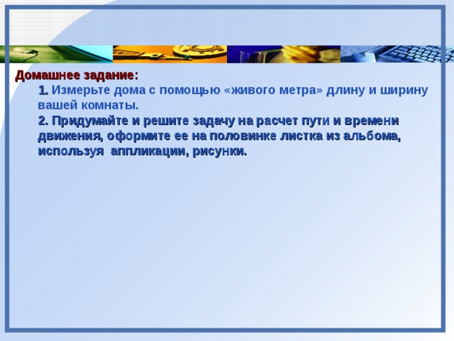 Домашнее задание: 1. Измерьте дома с помощью «живого метра» длину и ширину вашей комнаты. 2. Придумайте и решите задачу на расчет пути и времени движения, оформите ее на половинке листка из альбома, используя аппликации, рисунки. 1. Измерьте дома с помощью «живого метра» длину и ширину вашей комнаты. 2. Придумайте и решите задачу на расчет пути и времени движения, оформите ее на половинке листка из альбома, используя аппликации, рисунки.