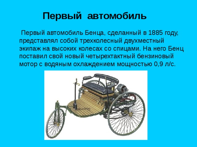 Первый автомобиль  Первый автомобиль Бенца, сделанный в 1885 году, представлял собой трехколесный двухместный экипаж на высоких колесах со спицами. На него Бенц поставил свой новый четырехтактный бензиновый мотор с водяным охлаждением мощностью 0,9 л/с. 