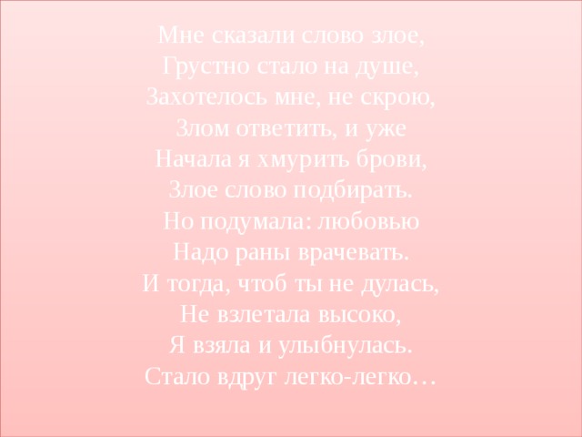 Мне сказали слово злое,  Грустно стало на душе,  Захотелось мне, не скрою,  Злом ответить, и уже  Начала я хмурить брови,  Злое слово подбирать.  Но подумала: любовью  Надо раны врачевать.  И тогда, чтоб ты не дулась,  Не взлетала высоко,  Я взяла и улыбнулась.  Стало вдруг легко-легко…   