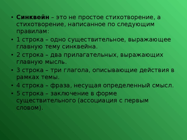 Синквейн – это не простое стихотворение, а стихотворение, написанное по следующим правилам: 1 строка – одно существительное, выражающее главную тему cинквейна. 2 строка – два прилагательных, выражающих главную мысль. 3 строка – три глагола, описывающие действия в рамках темы. 4 строка – фраза, несущая определенный смысл. 5 строка – заключение в форме существительного (ассоциация с первым словом).