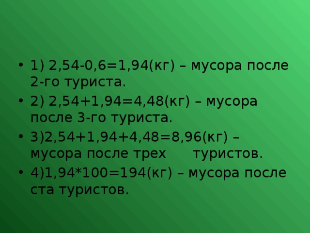 1) 2,54-0,6=1,94(кг) – мусора после 2-го туриста. 2) 2,54+1,94=4,48(кг) – мусора после 3-го туриста. 3)2,54+1,94+4,48=8,96(кг) – мусора после трех туристов. 4)1,94*100=194(кг) – мусора после ста туристов.