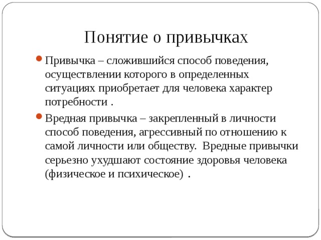 Понятие о привычках Привычка – сложившийся способ поведения, осуществлении которого в определенных ситуациях приобретает для человека характер потребности . Вредная привычка – закрепленный в личности способ поведения, агрессивный по отношению к самой личности или обществу. Вредные привычки серьезно ухудшают состояние здоровья человека (физическое и психическое)  . 