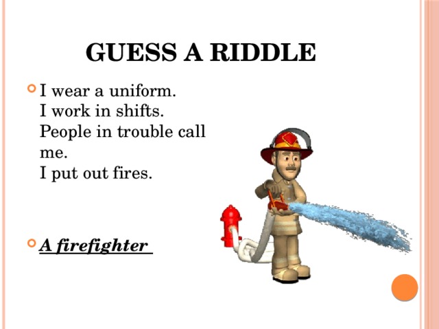 Guess a riddle I wear a uniform.  I work in shifts.  People in trouble call me.  I put out fires. A firefighter 