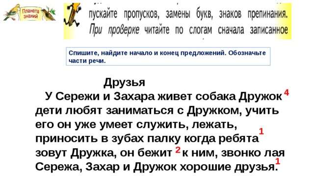 Спишите, найдите начало и конец предложений. Обозначьте части речи.  Друзья  У Сережи и Захара живет собака Дружок дети любят заниматься с Дружком, учить его он уже умеет служить, лежать, приносить в зубах палку когда ребята зовут Дружка, он бежит к ним, звонко лая Сережа, Захар и Дружок хорошие друзья. 4 1 2 1 
