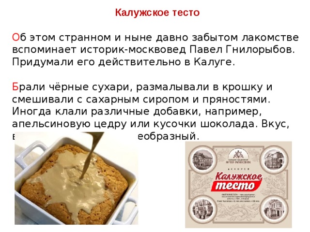 Калужское тесто  О б этом странном и ныне давно забытом лакомстве вспоминает историк-москвовед Павел Гнилорыбов. Придумали его действительно в Калуге. Б рали чёрные сухари, размалывали в крошку и смешивали с сахарным сиропом и пряностями. Иногда клали различные добавки, например, апельсиновую цедру или кусочки шоколада. Вкус, видимо, получался своеобразный. 