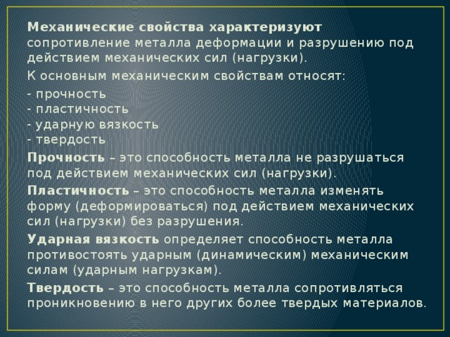 Механические свойства характеризуют сопротивление металла деформации и разрушению под действием механических сил (нагрузки). К основным механическим свойствам относят: - прочность  - пластичность  - ударную вязкость  - твердость Прочность  – это способность металла не разрушаться под действием механических сил (нагрузки). Пластичность  – это способность металла изменять форму (деформироваться) под действием механических сил (нагрузки) без разрушения. Ударная вязкость  определяет способность металла противостоять ударным (динамическим) механическим силам (ударным нагрузкам). Твердость  – это способность металла сопротивляться проникновению в него других более твердых материалов. 