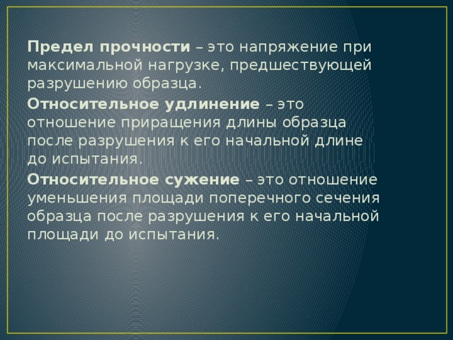 Предел прочности  – это напряжение при максимальной нагрузке, предшествующей разрушению образца. Относительное удлинение  – это отношение приращения длины образца после разрушения к его начальной длине до испытания. Относительное сужение  – это отношение уменьшения площади поперечного сечения образца после разрушения к его начальной площади до испытания.   