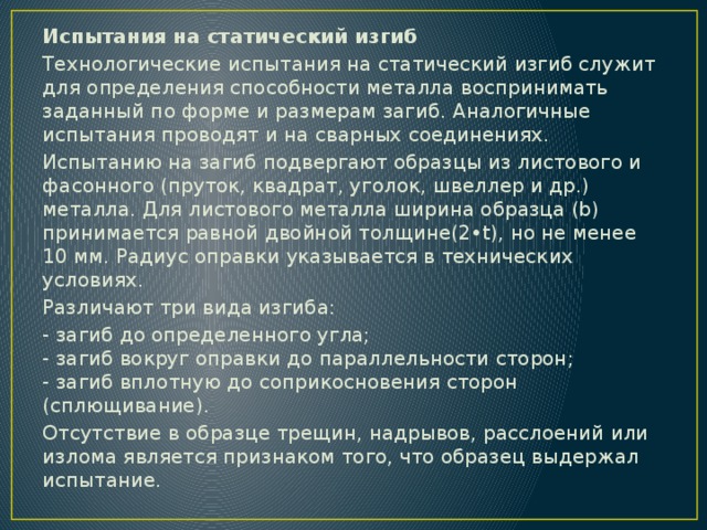 Испытания на статический изгиб Технологические испытания на статический изгиб служит для определения способности металла воспринимать заданный по форме и размерам загиб. Аналогичные испытания проводят и на сварных соединениях. Испытанию на загиб подвергают образцы из листового и фасонного (пруток, квадрат, уголок, швеллер и др.) металла. Для листового металла ширина образца (b) принимается равной двойной толщине(2•t), но не менее 10 мм. Радиус оправки указывается в технических условиях. Различают три вида изгиба: - загиб до определенного угла;  - загиб вокруг оправки до параллельности сторон;  - загиб вплотную до соприкосновения сторон (сплющивание). Отсутствие в образце трещин, надрывов, расслоений или излома является признаком того, что образец выдержал испытание. 