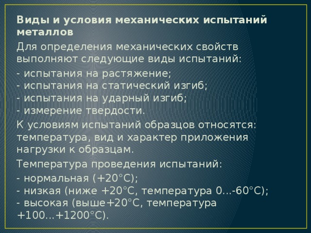 Виды и условия механических испытаний металлов Для определения механических свойств выполняют следующие виды испытаний: - испытания на растяжение;  - испытания на статический изгиб;  - испытания на ударный изгиб;  - измерение твердости. К условиям испытаний образцов относятся: температура, вид и характер приложения нагрузки к образцам. Температура проведения испытаний: - нормальная (+20°С);  - низкая (ниже +20°С, температура 0...-60°С);  - высокая (выше+20°С, температура +100...+1200°С). 