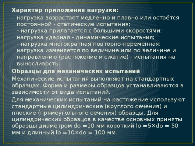 Характер приложения нагрузки: нагрузка возрастает медленно и плавно или остаётся постоянной - статические испытания;  - нагрузка прилагается с большими скоростями; нагрузка ударная - динамические испытания;  - нагрузка многократная повторно-переменная; нагрузка изменяется по величине или по величине и направлению (растяжение и сжатие) - испытания на выносливость. Образцы для механических испытаний Механические испытания выполняют на стандартных образцах. Форма и размеры образцов устанавливаются в зависимости от вида испытаний. Для механических испытаний на растяжение используют стандартные цилиндрические (круглого сечения) и плоские (прямоугольного сечения) образцы. Для цилиндрических образцов в качестве основных приняты образцы диаметром dо =10 мм короткий lо =5×do = 50 мм и длинный lо =10×do = 100 мм. 