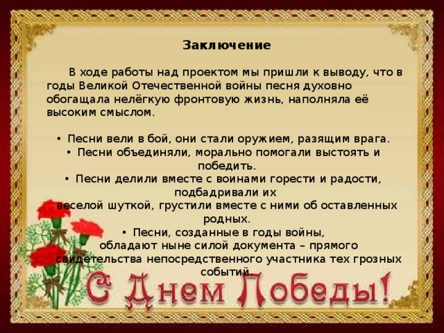 Заключение  В ходе работы над проектом мы пришли к выводу, что в годы Великой Отечественной войны песня духовно обогащала нелёгкую фронтовую жизнь, наполняла её высоким смыслом. Песни вели в бой, они стали оружием, разящим врага. Песни объединяли, морально помогали выстоять и победить. Песни делили вместе с воинами горести и радости, подбадривали их веселой шуткой, грустили вместе с ними об оставленных родных. Песни, созданные в годы войны,  обладают ныне силой документа – прямого  свидетельства непосредственного участника тех грозных событий. 