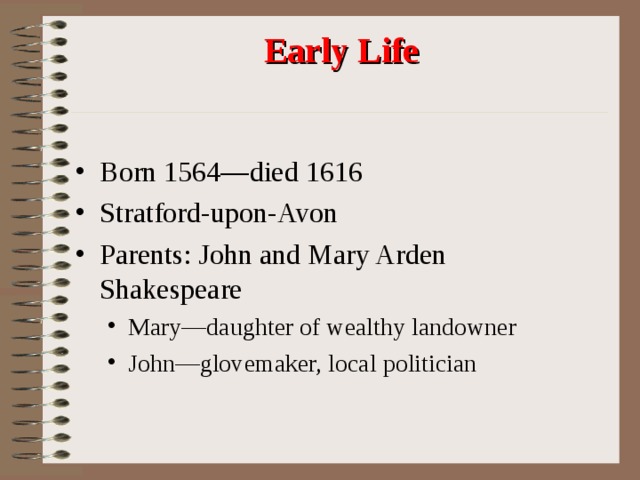Early Life Born 1564—died 1616 Stratford-upon-Avon Parents: John and Mary Arden Shakespeare Mary—daughter of wealthy landowner John—glovemaker, local politician Mary—daughter of wealthy landowner John—glovemaker, local politician 