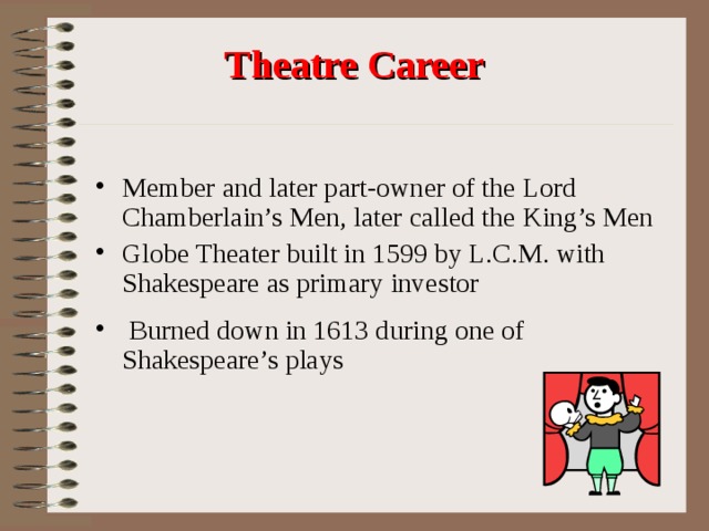  Theatre Career Member and later part-owner of the Lord Chamberlain’s Men, later called the King’s Men Globe Theater built in 1599 by L.C.M. with Shakespeare as primary investor  Burned down in 1613 during one of Shakespeare’s plays 