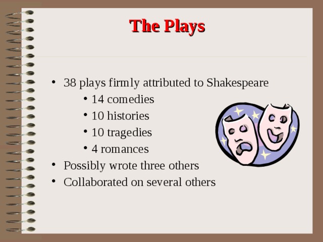 The Plays 38 plays firmly attributed to Shakespeare 14 comedies 10 histories 10 tragedies 4 romances 14 comedies 10 histories 10 tragedies 4 romances 14 comedies 10 histories 10 tragedies 4 romances Possibly wrote three others Collaborated on several others 