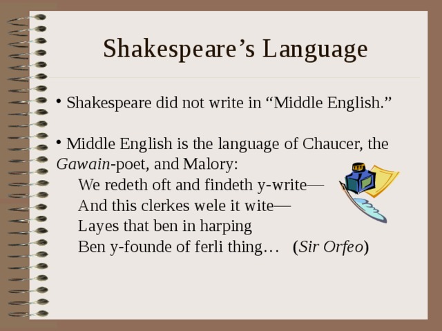 Shakespeare’s Language  Shakespeare did not write in “Middle English.”   Middle English is the language of Chaucer, the Gawain -poet, and Malory: We redeth oft and findeth y-write— And this clerkes wele it wite— Layes that ben in harping Ben y-founde of ferli thing… ( Sir Orfeo ) We redeth oft and findeth y-write— And this clerkes wele it wite— Layes that ben in harping Ben y-founde of ferli thing… ( Sir Orfeo ) 