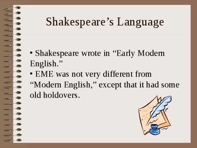 Shakespeare’s Language  Shakespeare wrote in “Early Modern English.”  EME was not very different from “Modern English,” except that it had some old holdovers. 