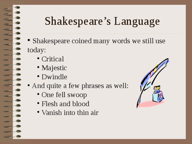 Shakespeare’s Language  Shakespeare coined many words we still use today:  Critical  Majestic  Dwindle  Critical  Majestic  Dwindle  And quite a few phrases as well:  One fell swoop  Flesh and blood  Vanish into thin air  One fell swoop  Flesh and blood  Vanish into thin air 