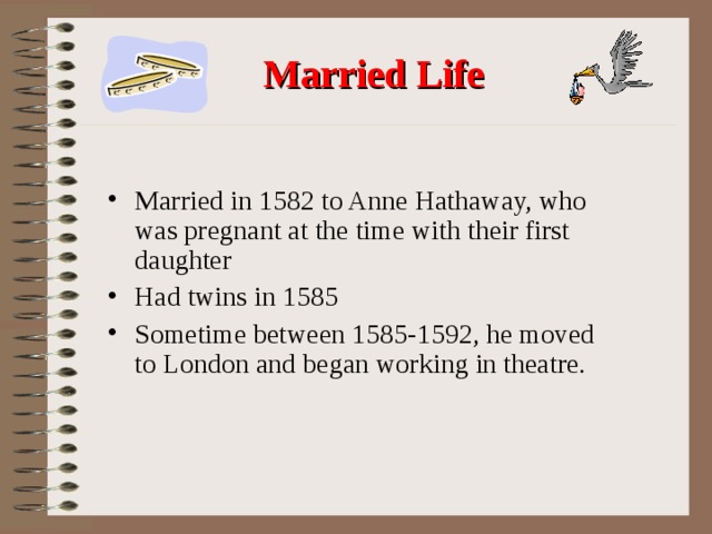  Married Life Married in 1582 to Anne Hathaway, who was pregnant at the time with their first daughter Had twins in 1585 Sometime between 1585-1592, he moved to London and began working in theatre. 