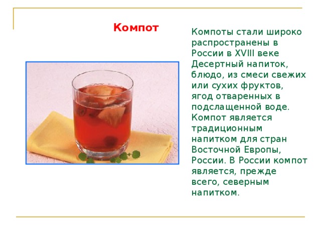 Компот   Компоты стали широко распространены в России в XVIII веке Десертный напиток, блюдо, из смеси свежих или сухих фруктов, ягод отваренных в подслащенной воде. Компот является традиционным напитком для стран Восточной Европы, России. В России компот является, прежде всего, северным напитком. 