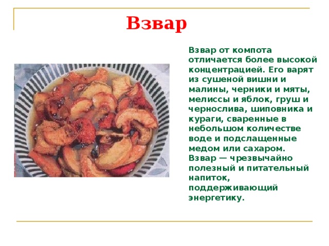 Взвар    Взвар от компота отличается более высокой концентрацией. Его варят из сушеной вишни и малины, черники и мяты, мелиссы и яблок, груш и чернослива, шиповника и кураги, сваренные в небольшом количестве воде и подслащенные медом или сахаром. Взвар — чрезвычайно полезный и питательный напиток, поддерживающий энергетику. 