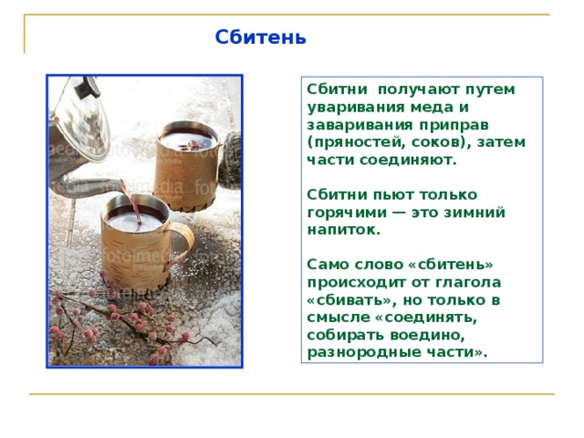 Сбитень  Сбитни получают путем уваривания меда и заваривания приправ (пряностей, соков), затем части соединяют.  Сбитни пьют только горячими — это зимний напиток.  Само слово «сбитень» происходит от глагола «сбивать», но только в смысле «соединять, собирать воедино, разнородные части». 