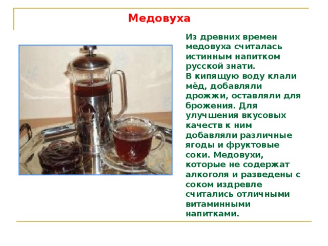 Медовуха Из древних времен медовуха считалась истинным напитком русской знати. В кипящую воду клали мёд, добавляли дрожжи, оставляли для брожения. Для улучшения вкусовых качеств к ним добавляли различные ягоды и фруктовые соки. Медовухи, которые не содержат алкоголя и разведены с соком издревле считались отличными витаминными напитками. 
