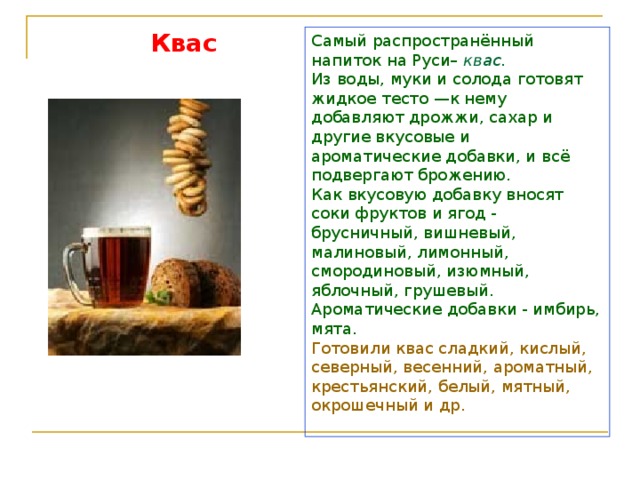 Квас Самый распространённый напиток на Руси– квас.  Из воды, муки и солода готовят жидкое тесто —к нему добавляют дрожжи, сахар и другие вкусовые и ароматические добавки, и всё подвергают брожению. Как вкусовую добавку вносят соки фруктов и ягод - брусничный, вишневый, малиновый, лимонный, смородиновый, изюмный, яблочный, грушевый. Ароматические добавки - имбирь, мята. Готовили квас сладкий, кислый, северный, весенний, ароматный, крестьянский, белый, мятный, окрошечный и др.   