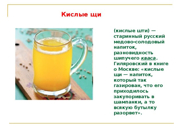 Кислые щи  (кислые шти) — старинный русский медово-солодовый напиток, разновидность шипучего кваса . Гиляровский в книге о Москве: «кислые щи — напиток, который так газирован, что его приходилось закупоривать в шампанки, а то всякую бутылку разорвет».  