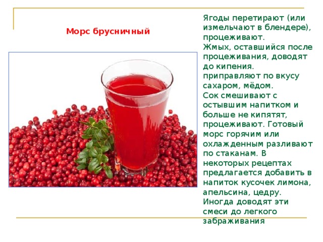 Ягоды перетирают (или измельчают в блендере), процеживают. Жмых, оставшийся после процеживания, доводят до кипения.  приправляют по вкусу сахаром, мёдом. Сок смешивают с остывшим напитком и больше не кипятят, процеживают. Готовый морс горячим или охлажденным разливают по стаканам. В некоторых рецептах предлагается добавить в напиток кусочек лимона, апельсина, цедру. Иногда доводят эти смеси до легкого забраживания  Морс брусничный 