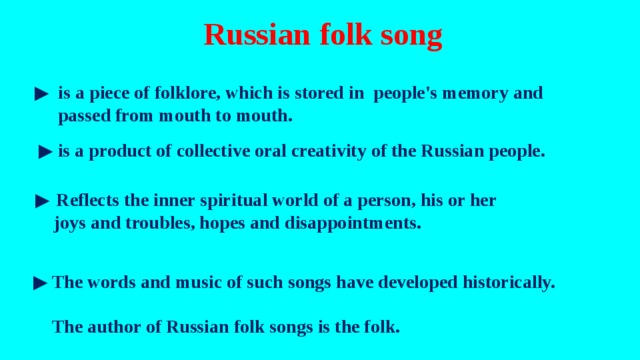 Russian folk song ▶  is a piece of folklore, which is stored in people's memory and  passed from mouth to mouth. ▶  is a product of collective oral creativity of the Russian people.   ▶ Reflects the inner spiritual world of a person, his or her  joys and troubles, hopes and disappointments. ▶  The words and music of such songs have developed historically.  The author of Russian folk songs is the folk. 