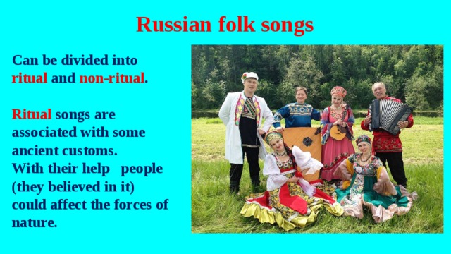 Russian folk songs Can be divided into ritual and non-ritual .  Ritual songs are associated with some ancient customs. With their help people (they believed in it) could affect the forces of nature.    