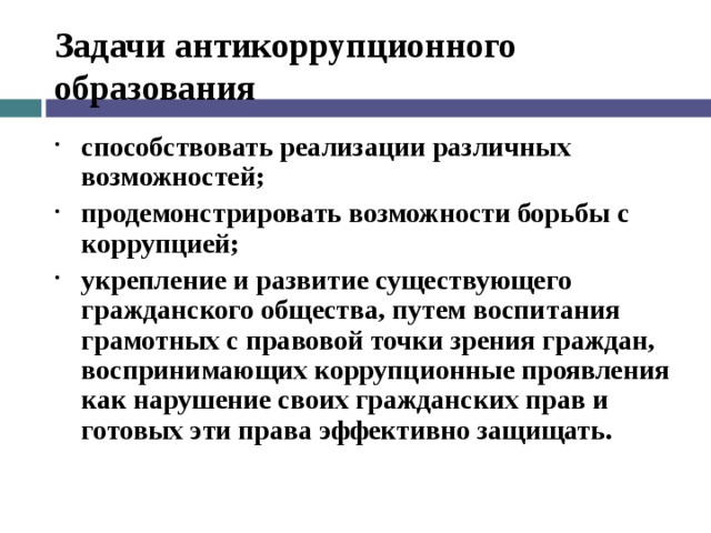 Задачи антикоррупционного образования способствовать реализации различных возможностей; продемонстрировать возможности борьбы с коррупцией; укрепление и развитие существующего гражданского общества, путем воспитания грамотных с правовой точки зрения граждан, воспринимающих коррупционные проявления как нарушение своих гражданских прав и готовых эти права эффективно защищать.  